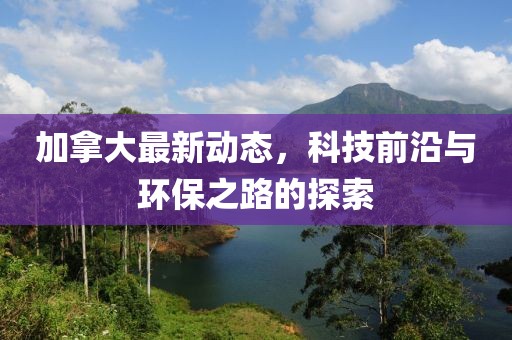 加拿大最新动态，科技前沿与环保之路的探索