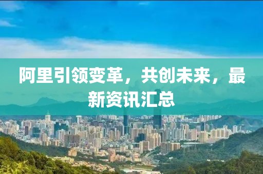 阿里引领变革，共创未来，最新资讯汇总