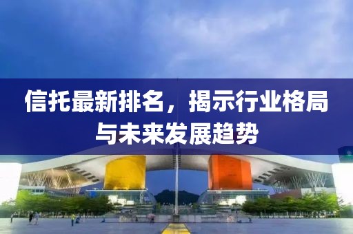 信托最新排名，揭示行业格局与未来发展趋势