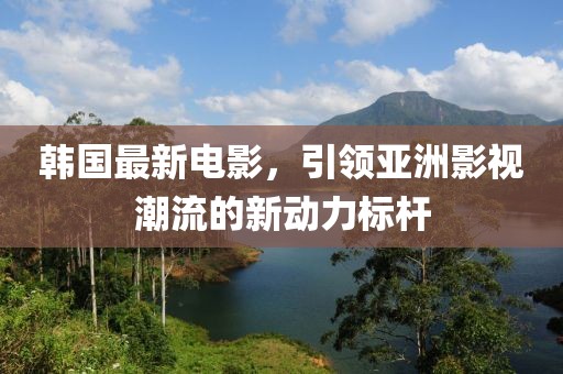 韩国最新电影，引领亚洲影视潮流的新动力标杆