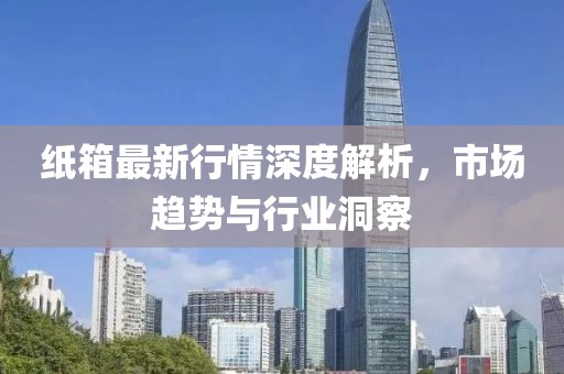 纸箱最新行情深度解析，市场趋势与行业洞察