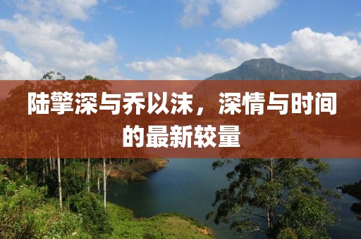陆擎深与乔以沫，深情与时间的最新较量