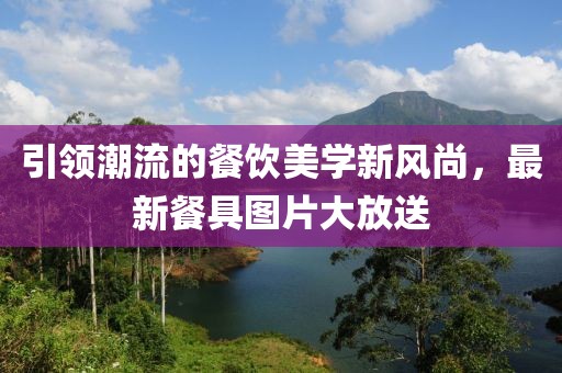 引领潮流的餐饮美学新风尚，最新餐具图片大放送