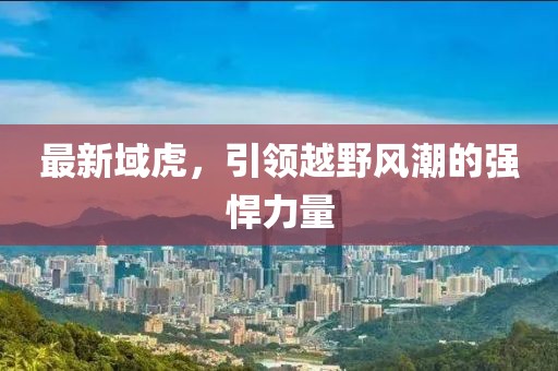 最新域虎，引领越野风潮的强悍力量