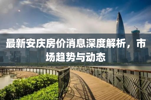 最新安庆房价消息深度解析，市场趋势与动态