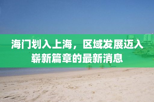 海门划入上海，区域发展迈入崭新篇章的最新消息