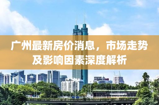 广州最新房价消息，市场走势及影响因素深度解析