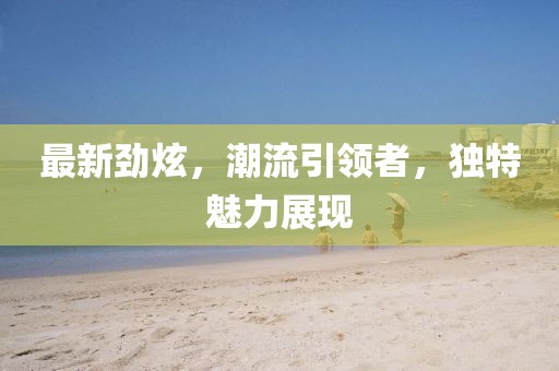 最新劲炫，潮流引领者，独特魅力展现