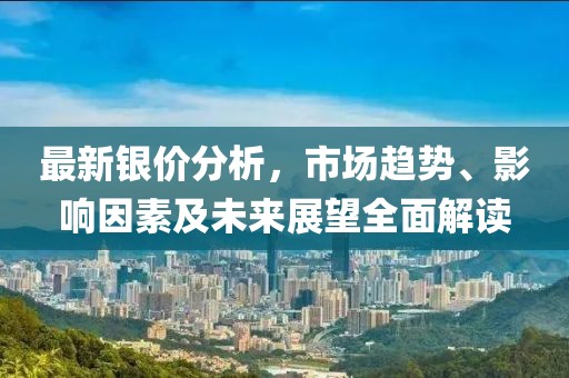 最新银价分析，市场趋势、影响因素及未来展望全面解读
