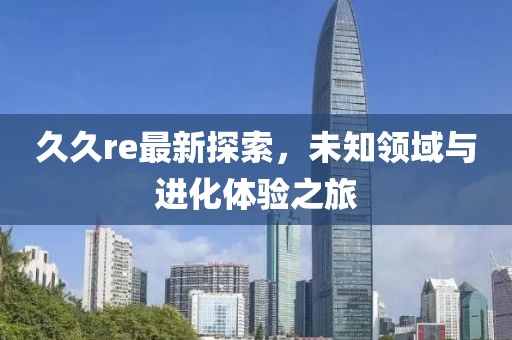 久久re最新探索，未知领域与进化体验之旅