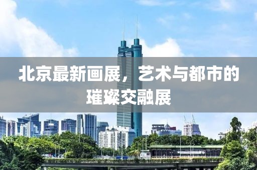 北京最新画展，艺术与都市的璀璨交融展