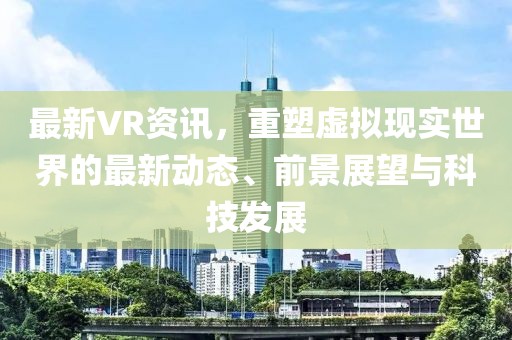 最新VR资讯，重塑虚拟现实世界的最新动态、前景展望与科技发展