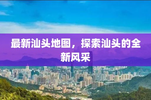 最新汕头地图，探索汕头的全新风采