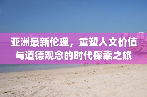 亚洲最新伦理，重塑人文价值与道德观念的时代探索之旅