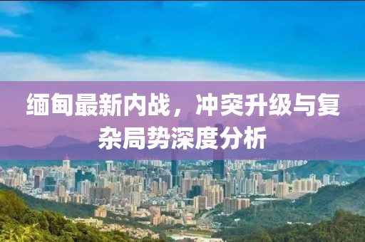 缅甸最新内战，冲突升级与复杂局势深度分析