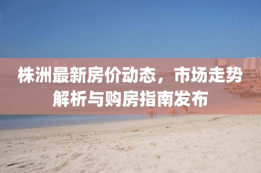 株洲最新房价动态，市场走势解析与购房指南发布