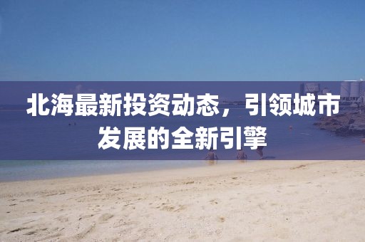 北海最新投资动态，引领城市发展的全新引擎