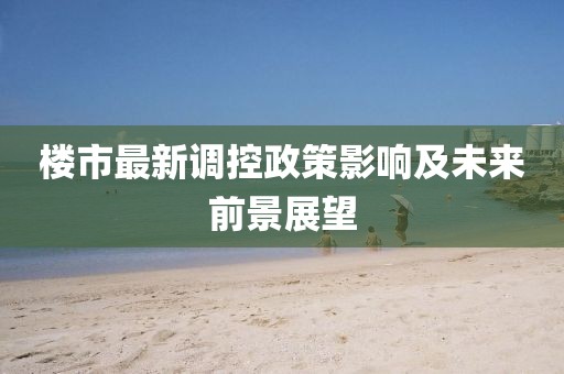 楼市最新调控政策影响及未来前景展望