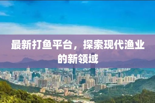 最新打鱼平台，探索现代渔业的新领域