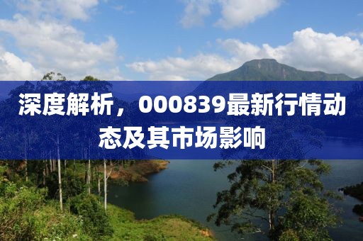 深度解析，000839最新行情动态及其市场影响