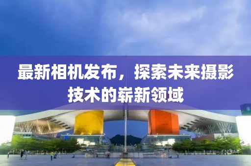 最新相机发布，探索未来摄影技术的崭新领域