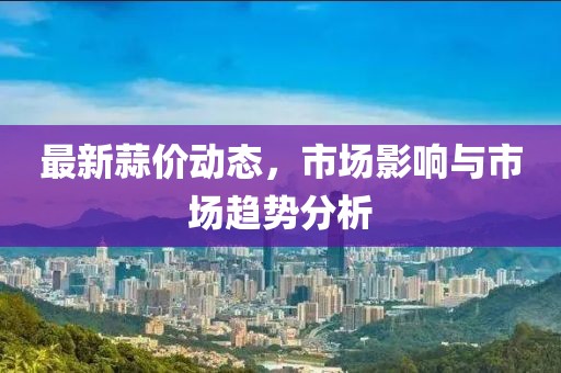 最新蒜价动态，市场影响与市场趋势分析
