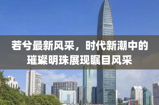 若兮最新风采，时代新潮中的璀璨明珠展现瞩目风采