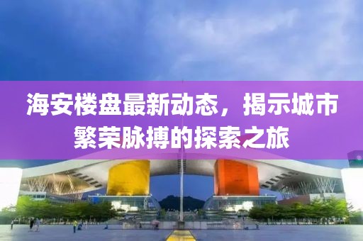 海安楼盘最新动态，揭示城市繁荣脉搏的探索之旅