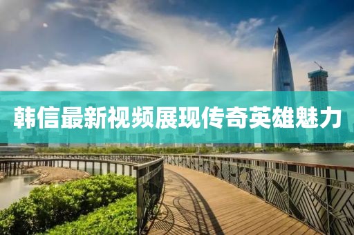 韩信最新视频展现传奇英雄魅力