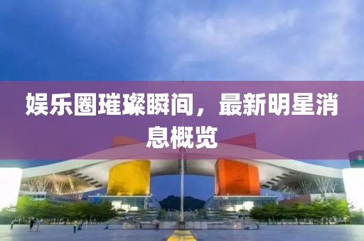 娱乐圈璀璨瞬间，最新明星消息概览