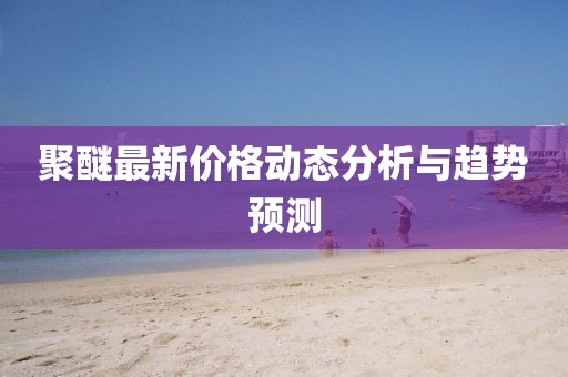 聚醚最新价格动态分析与趋势预测