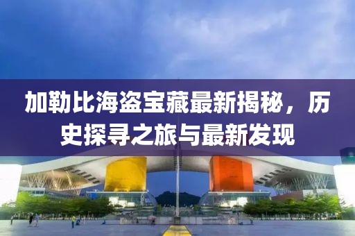 加勒比海盗宝藏最新揭秘，历史探寻之旅与最新发现