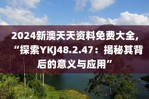 2024新澳天天资料免费大全,“探索YKJ48.2.47：揭秘其背后的意义与应用”