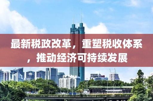 最新税政改革，重塑税收体系，推动经济可持续发展