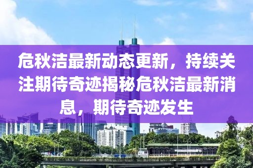 危秋洁最新动态更新，持续关注期待奇迹揭秘危秋洁最新消息，期待奇迹发生