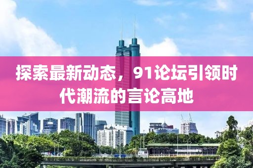 探索最新动态，91论坛引领时代潮流的言论高地