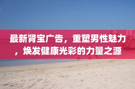 最新肾宝广告，重塑男性魅力，焕发健康光彩的力量之源