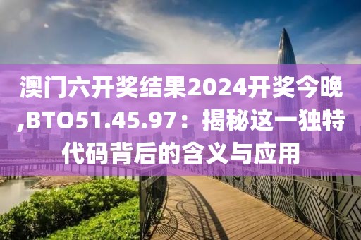 澳门六开奖结果2024开奖今晚,BTO51.45.97：揭秘这一独特代码背后的含义与应用