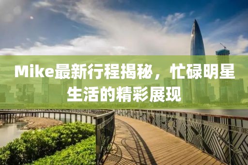 Mike最新行程揭秘，忙碌明星生活的精彩展现