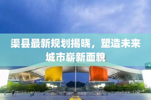 渠县最新规划揭晓，塑造未来城市崭新面貌