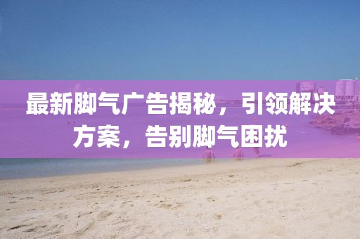 最新脚气广告揭秘，引领解决方案，告别脚气困扰