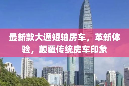 最新款大通短轴房车，革新体验，颠覆传统房车印象