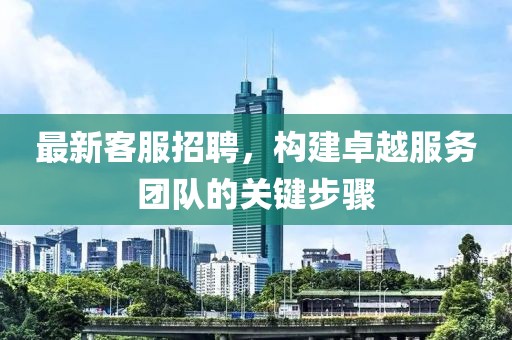 最新客服招聘，构建卓越服务团队的关键步骤