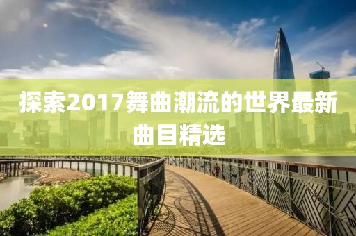 探索2017舞曲潮流的世界最新曲目精选