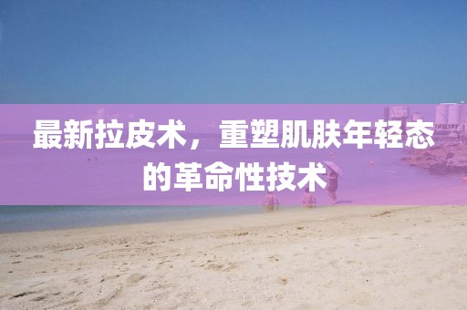 最新拉皮术，重塑肌肤年轻态的革命性技术