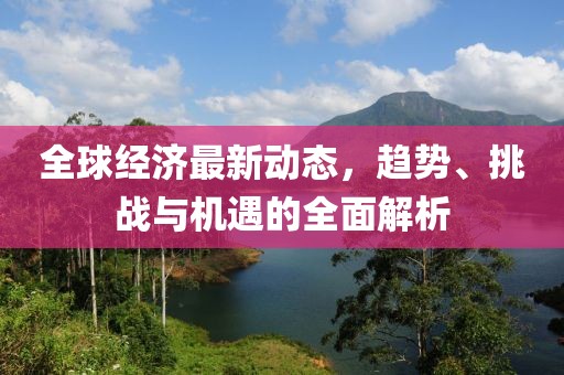 全球经济最新动态，趋势、挑战与机遇的全面解析
