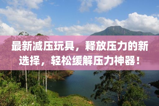 最新减压玩具，释放压力的新选择，轻松缓解压力神器！