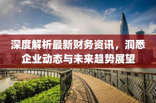 深度解析最新财务资讯，洞悉企业动态与未来趋势展望