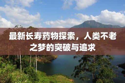 最新长寿药物探索，人类不老之梦的突破与追求