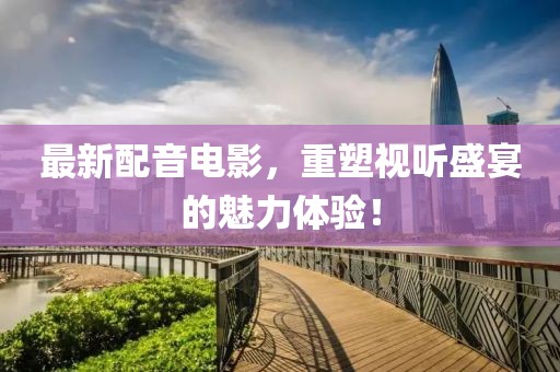 最新配音电影，重塑视听盛宴的魅力体验！